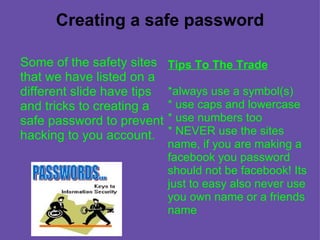 Creating a safe password Some of the safety sites that we have listed on a different slide have tips and tricks to creating a safe password to prevent hacking to you account. Tips To The Trade *always use a symbol(s) * use caps and lowercase * use numbers too * NEVER use the sites name, if you are making a facebook you password should not be facebook! Its just to easy   also never use you own name or a friends name 