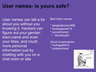 User names- is yours safe? User names can tell a lot about you without you knowing it. Hackers can figure out your gender, town,name and even your likes, and much more personal information just by chatting with you on a chat room or site . Bad User names * elisabethcherr998 * hockeyjacker74 * soccerherem Hersheygirl  Good Unsernames * mythgeek874 * cookentravel   