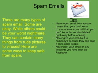 Spam Emails There are many types of spam email. Some are okay. While others could be your worst nightmare. They can contain many things from rude pictures to viruses! Here are some ways to keep safe from spam. Tips Never open email from account names that  your don't know If  you receive any email that  you don't know the sender delete it right away before opening  Never give your email out to company's because they can pass it on to other people Never post your email on any accounts you have such as Facebook  