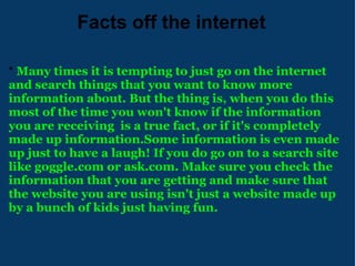                Facts off the internet *  Many times it is tempting to just go on the internet and search things that you want to know more information about. But the thing is, when you do this most of the time you won't know if the information you are receiving  is a true fact, or if it's completely made up information.Some information is even made up just to have a laugh! If you do go on to a search site like goggle.com or ask.com. Make sure you check the information that you are getting and make sure that the website you are using isn't just a website made up by a bunch of kids just having fun. 