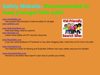 Safety Website-   Recommended to keep younger kids safe!  www.wiredsafety.org      -Has several sites devoted to Internet safety for all ages www.safekids.com   www.NetFamilyNews.org      -Kids technology news for parents                                          www.StaySafe.org      -Latest online safety and PC security resources             www.BlogSafety.com      -If you are using MySpace of Facebook or any other blogging sites, check this out for how to be safe.   www.missingkids.org      -The National Center for Missing and Exploited Children has many safety resources for families   www.stopcyberbullying.org      -Worried by the latest news report? Learn how to protect your family.  