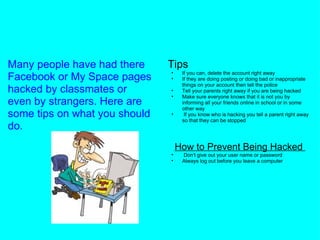 What to do if your account gets hacked online Many people have had there Facebook or My Space pages hacked by classmates or even by strangers. Here are some tips on what you should do.             Tips If you can, delete the account right away If they are doing posting or doing bad or inappropriate things on your account then tell the police Tell your parents right away if you are being hacked Make sure everyone knows that it is not you by informing all your friends online in school or in some other way   If you know who is hacking you tell a parent right away so that they can be stopped     How to Prevent Being Hacked    Don't give out your user name or password Always log out before you leave a computer 