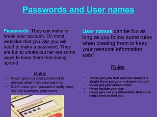 Passwords and User names Passwords . They can make or break your account. On most websites that you visit you will need to make a password. They are fun to create but her are some ways to keep them from being spread. Rules Never give out your password to anyone other then your parents Don't make your password really easy like, for example, your name User names  can be fun as long as you follow some rules when creating them to keep your personal information safe!    Rules     Never put your first and last name( it is alright if you put your nickname though) Never put your school name Never include your age Never give out any information that could help someone find you      
