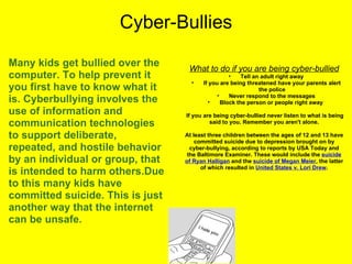 Cyber-Bullies Many kids get bullied over the computer. To help prevent it you first have to know what it is. Cyberbullying involves the use of information and communication technologies to support deliberate, repeated, and hostile behavior by an individual or group, that is intended to harm others.Due to this many kids have committed suicide. This is just another way that the internet can be unsafe. What to do if you are being cyber-bullied Tell an adult right away If you are being threatened have your parents alert the police Never respond to the messages Block the person or people right away      If you are being cyber-bullied never listen to what is being said to you. Remember you aren't alone. At least three children between the ages of 12 and 13 have committed suicide due to depression brought on by cyber-bullying, according to reports by USA Today and the Baltimore Examiner. These would include the  suicide of Ryan Halligan  and the  suicide of Megan Meier , the latter of which resulted in  United States v. Lori Drew . 