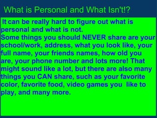 What is Personal and What Isn't!?   It   can be really hard to figure out what is personal and what is not. Some things you should NEVER share are your school/work, address, what you look like, your full name, your friends names, how old you are, your phone number and lots more! That might sound like a lot, but there are also many things you CAN share, such as your favorite color, favorite food, video games you  like to play, and many more. 