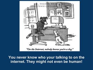 You never know who your talking to on the internet. They might not even be human! 