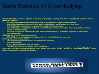 Some Statistics on Cyber-bullying I n September 2006,  ABC News  reported on a survey prepared by  I-Safe.Org . This 2004 survey of 1,500 students between grades 4-8 reported: 42% of kids have been bullied while online. One in four have had it happen more than once. 35% of kids have been threatened online. Nearly one in five had had it happen more than once. 21% of kids have received mean or threatening e-mails or other messages. 58% of kids admit someone has said mean or hurtful things to them online. More than four out of ten say it has happened more than once. 58% have not told their parents or an adult about something mean or hurtful that happened to them online. 35% are special ed  A 2006 survey by Harris Interactivereported: 43% of U.S. teens having experienced some form of cyber-bullying in the past year. Similarly, a Canadian study found: 23% of middle-schoolers surveyed had been bullied by e-mail 35% in chat rooms 41% by text messages on their cell phones Fully 41% did not know the identity of the perpetrators. Read more:  http://wiki.answers.com/Q/How_many_people_are_gettin g_cyber_bullied_a_year#ixzz17BqTyYxe  and at http://en.wikipedia.org/wiki/Cyber-bullying 