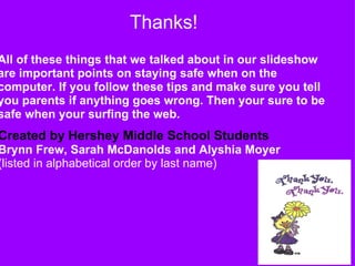                           Thanks! All of these things that we talked about in our slideshow are important points on staying safe when on the computer. If you follow these tips and make sure you tell you parents if anything goes wrong. Then your sure to be safe when your surfing the web.               Created by Hershey Middle School Students   Brynn Frew, Sarah McDanolds and Alyshia Moyer (listed in alphabetical order by last name) 