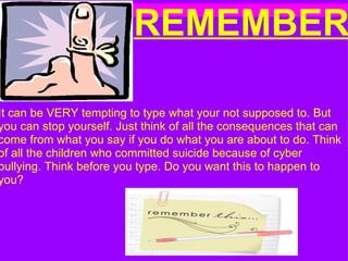      REMEMBER               It can be VERY tempting to type what your not supposed to. But you can stop yourself. Just think of all the consequences that can come from what you say if you do what you are about to do. Think of all the children who committed suicide because of cyber bullying. Think before you type. Do you want this to happen to you?  