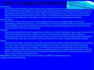 Facts on illegal Downloading Identification Downloading music illegally is done using torrent programs and peer-to-peer (p2p) programs. The programs used to download music illegally can also be used as a legal means of distributing independent music, so the programs themselves are not by nature illegal. Ensuring that the copy of music a user downloads is legal is important to avoid lawsuits, jail time or fines. Purchasing music directly from the artist, at music stores or on reputable music sales sites can protect a user from accidental illegal downloads.  Misconceptions Music down loaders have a common misconception that they are not legally liable if they are just downloading or streaming the music, not distributing it. According to the Recording Industry Association of America (RIAA), a user who downloads music he hasn't purchased is breaking the law, even if the user never distributes the music to anyone else.  Potential Illegal music downloading can bring jail time and hefty fines. Under Federal law, down loaders can be fined up to $150,000 per music track. In 2009, a woman in Minnesota was fined $1.9 million dollars for downloading 24 tracks from the Internet. Also that year, four of the men who ran the downloading website "The Pirate Bay" were each sentenced to one year in jail for their role in making downloads available.  Effects Habitual down-loaders should be aware of the true facts of the impact of illegal downloading on the people who make music. Downloading music illegally affects the income of everyone involved in making the recording. When an album is put together, in addition to the artists and songwriters, sound engineers, graphic designers, office staff and maintenance people all depend on record sales for their jobs. When an album is downloaded, the musicians do not get their entitled royalties and the record company is left with less money to invest in the future music.  Read more :  |  eHow.com http://www.ehow.com/about_6196473_downloading-music-illegally.html#ixzz17N9NaYYg 