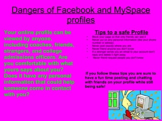 Dangers of Facebook and MySpace profiles Your online profile can be viewed by anyone, including coaches, friends, strangers, and college admissions officers. Are you comfortable with what yours says about you? Does it have any personal information that could help someone come in contact with you? Tips to a safe Profile Block your page so that only friends can see it Never put on any personal information (like your phone number or adress) Never post exactly where you are Never friend anyone you don't know If a stranger sends you an email to your account don't reply and delete it right away   Never friend request people you don't know            If you follow these tips you are sure to have a fun time posting and chatting with friends on your profile while still being safe!             