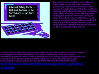     Do you know how to keep your kids safe while there on the internet?  So many parents say "my child would never meet anyone from the Internet" but the reality is that so many kids are looking for something more  then what they have. There usually looking for someone more who will give them  more love ... more attention ... and when a stranger tells them how wonderful they are and how happy they can make them  it doesn't matter how smart your kid is. They could still believe them.  Love Our Children USA offers you internet safety facts. Advice for parents and childcare givers to help keep your children surf serious, surf smart and surf safe. There you can find information on parental control software, keeping kids from visiting inappropriate websites and ensuring their use of appropriate monitored chatrooms. You can also learn about cyber bullying which is serious and on the rise! SO WHAT ARE YOU WAITING FOR?! Go to... http://www.loveourchildrenusa.org/parent_cyberbullying.php   oday! 
