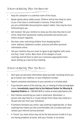 Internet Safety Tips for Parents
Keep the computer in a common room of the house.
Speak openly about safety issues. Children will be less likely to come
to you if the issue is enshrouded in secrecy. If they feel that
you are comfortable discussing the subject matter, they may be more
forthcoming to you.
Get involved. Tell your children to show you the sites they like to visit
online. Keep their passwords readily accessible and access your
child’s account regularly.
Set clear rules restricting children from displaying their
name, address, telephone number, pictures and other personal
information online.
Tell your children they are never to agree to get together with some-
one they “meet” online. Warn them of the dangers of such
meetings and tell them to alert you if someone approaches them
about setting up a face-to-face meeting.
•
•
•
•
•
Internet Safety Tips for Teens
Don’t give out personal information about yourself, including where you
go to school, your address, or your telephone number.
Report unwanted solicitations to your parents or a trusted adult.
If you become aware of the sharing, use, or viewing of child pornography
online, immediately report this to the National Center for Missing &
Exploited Children at 1-800-843-5678 or online at www.cybertipline.com.
Don’t believe everything you read in chatrooms. Remember, a
person who says they’re a 14-year-old girl from Texas may really be a
42-year-old man from your hometown.
If someone harasses you online, says anything inappropriate, or does
anything that makes you feel uncomfortable, tell a trusted adult and
contact your Internet service provider.
A “friend” you meet online may not be the best person to talk to if you
are having problems at home, with your friends, or at school.
•
•
•
•
•
•
 