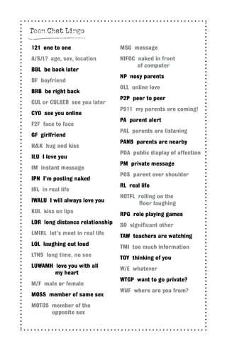 121 one to one
A/S/L? age, sex, location
BBL be back later
BF boyfriend
BRB be right back
CUL or CUL8ER see you later
CYO see you online
F2F face to face
GF girlfriend
H&K hug and kiss
ILU I love you
IM instant message
IPN I’m posting naked
IRL in real life
IWALU I will always love you
KOL kiss on lips
LDR long distance relationship
LMIRL let’s meet in real life
LOL laughing out loud
LTNS long time, no see
LUWAMH love you with all
	 my heart
M/F male or female
MOSS member of same sex
MOTOS member of the
opposite sex
MSG message
NIFOC naked in front
of computer
NP nosy parents
OLL online love
P2P peer to peer
P911 my parents are coming!
PA parent alert
PAL parents are listening
PANB parents are nearby
PDA public display of affection
PM private message
POS parent over shoulder
RL real life
ROTFL rolling on the
floor laughing
RPG role playing games
SO significant other
TAW teachers are watching
TMI too much information
TOY thinking of you
W/E whatever
WTGP want to go private?
WUF where are you from?
Teen Chat Lingo
 