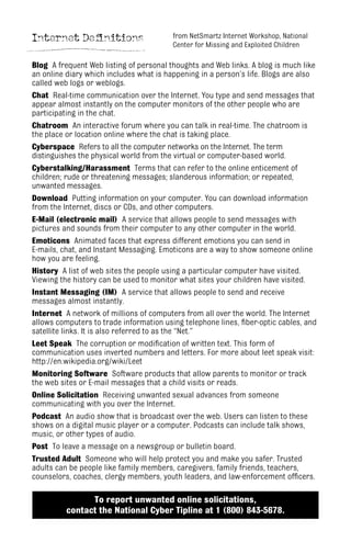 Internet Definitions
Blog A frequent Web listing of personal thoughts and Web links. A blog is much like
an online diary which includes what is happening in a person’s life. Blogs are also
called web logs or weblogs.
Chat Real-time communication over the Internet. You type and send messages that
appear almost instantly on the computer monitors of the other people who are
participating in the chat.
Chatroom An interactive forum where you can talk in real-time. The chatroom is
the place or location online where the chat is taking place.
Cyberspace Refers to all the computer networks on the Internet. The term
distinguishes the physical world from the virtual or computer-based world.
Cyberstalking/Harassment Terms that can refer to the online enticement of
children; rude or threatening messages; slanderous information; or repeated,
unwanted messages.
Download Putting information on your computer. You can download information
from the Internet, discs or CDs, and other computers.
E-Mail (electronic mail) A service that allows people to send messages with
pictures and sounds from their computer to any other computer in the world.
Emoticons Animated faces that express different emotions you can send in
E-mails, chat, and Instant Messaging. Emoticons are a way to show someone online
how you are feeling.
History A list of web sites the people using a particular computer have visited.
Viewing the history can be used to monitor what sites your children have visited.
Instant Messaging (IM) A service that allows people to send and receive
messages almost instantly.
Internet A network of millions of computers from all over the world. The Internet
allows computers to trade information using telephone lines, fiber-optic cables, and
satellite links. It is also referred to as the “Net.”
Leet Speak The corruption or modification of written text. This form of
communication uses inverted numbers and letters. For more about leet speak visit:
http://en.wikipedia.org/wiki/Leet
Monitoring Software Software products that allow parents to monitor or track
the web sites or E-mail messages that a child visits or reads.
Online Solicitation Receiving unwanted sexual advances from someone
communicating with you over the Internet.
Podcast An audio show that is broadcast over the web. Users can listen to these
shows on a digital music player or a computer. Podcasts can include talk shows,
music, or other types of audio.
Post To leave a message on a newsgroup or bulletin board.
Trusted Adult Someone who will help protect you and make you safer. Trusted
adults can be people like family members, caregivers, family friends, teachers,
counselors, coaches, clergy members, youth leaders, and law-enforcement officers.
To report unwanted online solicitations,
contact the National Cyber Tipline at 1 (800) 843-5678.
from NetSmartz Internet Workshop, National
Center for Missing and Exploited Children
 