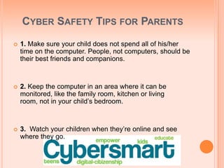 CYBER SAFETY TIPS FOR PARENTS
 1. Make sure your child does not spend all of his/her
time on the computer. People, not computers, should be
their best friends and companions.
 2. Keep the computer in an area where it can be
monitored, like the family room, kitchen or living
room, not in your child’s bedroom.
 3. Watch your children when they’re online and see
where they go.
 