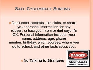 SAFE CYBERSPACE SURFING
 Don't enter contests, join clubs, or share
your personal information for any
reason, unless your mom or dad says it's
OK. Personal information includes your
name, address, age, phone
number, birthday, email address, where you
go to school, and other facts about you.
 No Talking to Strangers
 