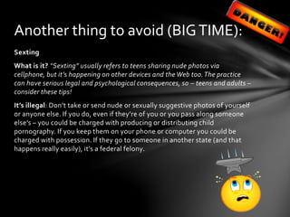 Sexting
What is it? “Sexting” usually refers to teens sharing nude photos via
cellphone, but it’s happening on other devices and the Web too.The practice
can have serious legal and psychological consequences, so – teens and adults –
consider these tips!
It’s illegal: Don’t take or send nude or sexually suggestive photos of yourself
or anyone else. If you do, even if they’re of you or you pass along someone
else’s – you could be charged with producing or distributing child
pornography. If you keep them on your phone or computer you could be
charged with possession. If they go to someone in another state (and that
happens really easily), it’s a federal felony.
Another thing to avoid (BIGTIME):
 