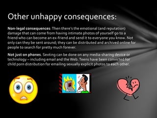 Non-legal consequences:Then there’s the emotional (and reputation)
damage that can come from having intimate photos of yourself go to a
friend who can become an ex-friend and send it to everyone you know. Not
only can they be sent around; they can be distributed and archived online for
people to search for pretty much forever.
Not just on phones. Sexting can be done on any media-sharing device or
technology – including email and the Web. Teens have been convicted for
child porn distribution for emailing sexually explicit photos to each other.
Other unhappy consequences:
 
