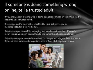If you know about a friend who is doing dangerous things on the internet, it’s
better to tell a trusted adult.
If someone on the internet seems like they are acting creepy or
inappropriate, tell a trusted adult.
Don’t endanger yourself by engaging in mean behavior online. If you do
mean things, you open yourself up to the same thing happening to you.
Don’t encourage others to be mean or do dangerous things online. Report it
if you witness someone being mistreated online. Bullying is never cool.
If someone is doing something wrong
online, tell a trusted adult
 