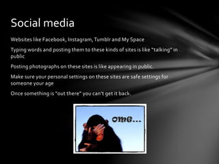 Websites like Facebook, Instagram,Tumblr and My Space
Typing words and posting them to these kinds of sites is like “talking” in
public
Posting photographs on these sites is like appearing in public.
Make sure your personal settings on these sites are safe settings for
someone your age
Once something is “out there” you can’t get it back.
Social media
 