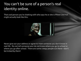 That cool person you’re chatting with who says he or she is fifteen and hot
might actually look like this:
Never give out your address or agree to meet someone you don’t know in
real life. Do not tell someone your do not know where you go to school or
where you go after school. There are some creepy people out there—don’t
be tricked by them!
You can’t be sure of a person’s real
identity online.
 