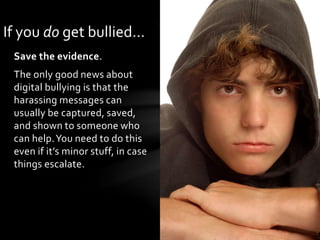 Save the evidence.
The only good news about
digital bullying is that the
harassing messages can
usually be captured, saved,
and shown to someone who
can help.You need to do this
even if it’s minor stuff, in case
things escalate.
If you do get bullied…
 