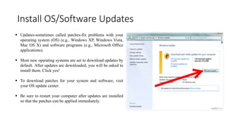 Install OS/Software Updates
 Updates-sometimes called patches-fix problems with your
operating system (OS) (e.g., Windows XP, Windows Vista,
Mac OS X) and software programs (e.g., Microsoft Office
applications).
 Most new operating systems are set to download updates by
default. After updates are downloaded, you will be asked to
install them. Click yes!
 To download patches for your system and software, visit
your OS update center.
 Be sure to restart your computer after updates are installed
so that the patches can be applied immediately.
 