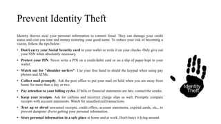Prevent Identity Theft
Identity thieves steal your personal information to commit fraud. They can damage your credit
status and cost you time and money restoring your good name. To reduce your risk of becoming a
victim, follow the tips below:
• Don't carry your Social Security card in your wallet or write it on your checks. Only give out
your SSN when absolutely necessary.
• Protect your PIN. Never write a PIN on a credit/debit card or on a slip of paper kept in your
wallet.
• Watch out for "shoulder surfers". Use your free hand to shield the keypad when using pay
phones and ATMs.
• Collect mail promptly. Ask the post office to put your mail on hold when you are away from
home for more than a day or two.
• Pay attention to your billing cycles. If bills or financial statements are late, contact the sender.
• Keep your receipts. Ask for carbons and incorrect charge slips as well. Promptly compare
receipts with account statements. Watch for unauthorized transactions.
• Tear up or shred unwanted receipts, credit offers, account statements, expired cards, etc., to
prevent dumpster divers getting your personal information.
• Store personal information in a safe place at home and at work. Don't leave it lying around.
 