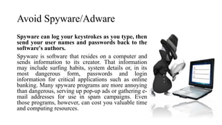 Avoid Spyware/Adware
Spyware can log your keystrokes as you type, then
send your user names and passwords back to the
software's authors.
Spyware is software that resides on a computer and
sends information to its creator. That information
may include surfing habits, system details or, in its
most dangerous form, passwords and login
information for critical applications such as online
banking. Many spyware programs are more annoying
than dangerous, serving up pop-up ads or gathering e-
mail addresses for use in spam campaigns. Even
those programs, however, can cost you valuable time
and computing resources.
 