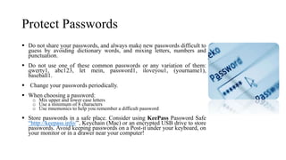 Protect Passwords
 Do not share your passwords, and always make new passwords difficult to
guess by avoiding dictionary words, and mixing letters, numbers and
punctuation.
 Do not use one of these common passwords or any variation of them:
qwerty1, abc123, let mein, password1, iloveyou1, (yourname1),
baseball1.
 Change your passwords periodically.
 When choosing a password:
o Mix upper and lower case letters
o Use a minimum of 8 characters
o Use mnemonics to help you remember a difficult password
 Store passwords in a safe place. Consider using KeePass Password Safe
“http://keepass.info/”, Keychain (Mac) or an encrypted USB drive to store
passwords. Avoid keeping passwords on a Post-it under your keyboard, on
your monitor or in a drawer near your computer!
 