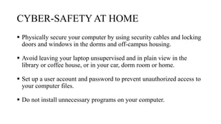 CYBER-SAFETYAT HOME
 Physically secure your computer by using security cables and locking
doors and windows in the dorms and off-campus housing.
 Avoid leaving your laptop unsupervised and in plain view in the
library or coffee house, or in your car, dorm room or home.
 Set up a user account and password to prevent unauthorized access to
your computer files.
 Do not install unnecessary programs on your computer.
 