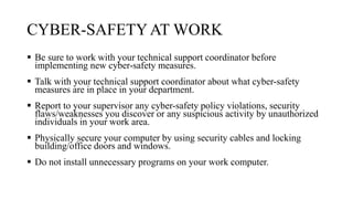 CYBER-SAFETYAT WORK
 Be sure to work with your technical support coordinator before
implementing new cyber-safety measures.
 Talk with your technical support coordinator about what cyber-safety
measures are in place in your department.
 Report to your supervisor any cyber-safety policy violations, security
flaws/weaknesses you discover or any suspicious activity by unauthorized
individuals in your work area.
 Physically secure your computer by using security cables and locking
building/office doors and windows.
 Do not install unnecessary programs on your work computer.
 