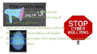 What could be done?
• Be kind to others and use netiquette (no
flooding, be nice to newbies, avoid using all
caps, and set a good tone).
• Don’t give out personal information online like
PIN, passwords, home address cell number
• Be strong and stop it early. Don’t stoop to their level and lash back.
Don’t suffer in silence.
 
