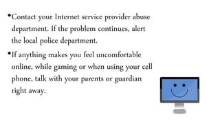 •Contact your Internet service provider abuse
department. If the problem continues, alert
the local police department.
•If anything makes you feel uncomfortable
online, while gaming or when using your cell
phone, talk with your parents or guardian
right away.
 