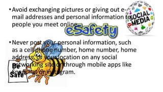 •Avoid exchanging pictures or giving out e-
mail addresses and personal information to
people you meet online.
•Never post your personal information, such
as a cell phone number, home number, home
address, or your location on any social
networking site or through mobile apps like
Snapchat or Instagram.
 