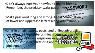 •Don’t always trust your newfound online friends.
Remember, the predator waits patiently.
•Make password long and strong. Use a combination
of lower and uppercase letters along with symbols.
•Links in email, tweets, posts, and online advertising
our often the way cybercriminals compromise your
computer. If it looks suspicious even if you know the
source it’s best to delete or if appropriate mark as
junk email.
 