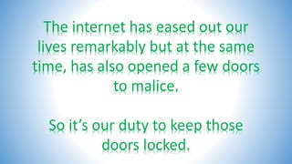 The internet has eased out our
lives remarkably but at the same
time, has also opened a few doors
to malice.
So it’s our duty to keep those
doors locked.
 