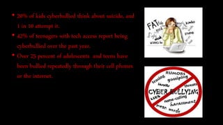 • 20% of kids cyberbullied think about suicide, and
1 in 10 attempt it.
• 42% of teenagers with tech access report being
cyberbullied over the past year.
• Over 25 percent of adolescents and teens have
been bullied repeatedly through their cell phones
or the internet.
 
