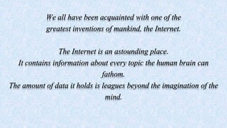 We all have been acquainted with one of the
greatest inventions of mankind, the Internet.
The Internet is an astounding place.
It contains information about every topic the human brain can
fathom.
The amount of data it holds is leagues beyond the imagination of the
mind.
 