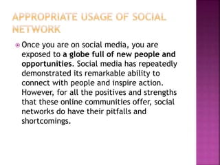  Once you are on social media, you are
exposed to a globe full of new people and
opportunities. Social media has repeatedly
demonstrated its remarkable ability to
connect with people and inspire action.
However, for all the positives and strengths
that these online communities offer, social
networks do have their pitfalls and
shortcomings.
 