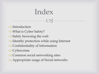 
 Introduction
 What is Cyber Safety?
 Safely browsing the web
 Identify protection while using Internet
 Confidentiality of Information
 Cybercrime
 Common social networking sites
 Appropriate usage of Social networks
Index
 