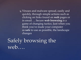  Viruses and malware spread, easily and
quickly, through simple actions such as
clicking on links found on web pages or
in email. ... Secure web browsing is a
game of changing tactics. Just when you
think you've made your computer
as safe to use as possible, the landscape
changes
Safely browsing the
web….
 