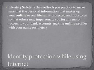  Identity Safety is the methods you practice to make
sure that the personal information that makes up
your online or real life self is protected and not stolen
so that others may impersonate you for any reason
(access to your bank accounts, making online profiles
with your name on it, etc.)
 