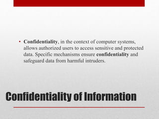 Confidentiality of Information
• Confidentiality, in the context of computer systems,
allows authorized users to access sensitive and protected
data. Specific mechanisms ensure confidentiality and
safeguard data from harmful intruders.
 