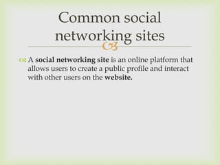 
 A social networking site is an online platform that
allows users to create a public profile and interact
with other users on the website.
Common social
networking sites
 