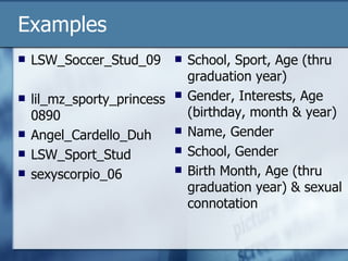 Examples LSW_Soccer_Stud_09 lil_mz_sporty_princess0890  Angel_Cardello_Duh LSW_Sport_Stud sexyscorpio_06 School, Sport, Age (thru graduation year) Gender, Interests, Age (birthday, month & year) Name, Gender School, Gender Birth Month, Age (thru graduation year) & sexual connotation 