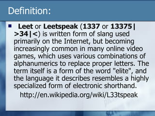 Definition:    Leet  or  Leetspeak  ( 1337  or  13375|>34|< ) is written form of slang used primarily on the Internet, but becoming increasingly common in many online video games, which uses various combinations of alphanumerics to replace proper letters. The term itself is a form of the word "elite", and the language it describes resembles a highly specialized form of electronic shorthand.   http://en.wikipedia.org/wiki/L33tspeak 