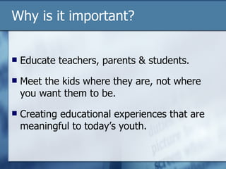 Why is it important? Educate teachers, parents & students. Meet the kids where they are, not where you want them to be. Creating educational experiences that are meaningful to today’s youth. 