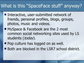 What is this “SpaceFace stuff” anyway? Interactive, user-submitted network of friends, personal profiles, blogs, groups, photos, music and videos.  MySpace & Facebook are the 2 most common social networking sites used by LS students ( today ). Pop culture has logged on as well. Both are blocked in the LSR7 school district. 